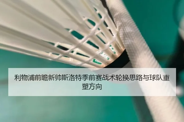 利物浦前瞻新帅斯洛特季前赛战术轮换思路与球队重塑方向