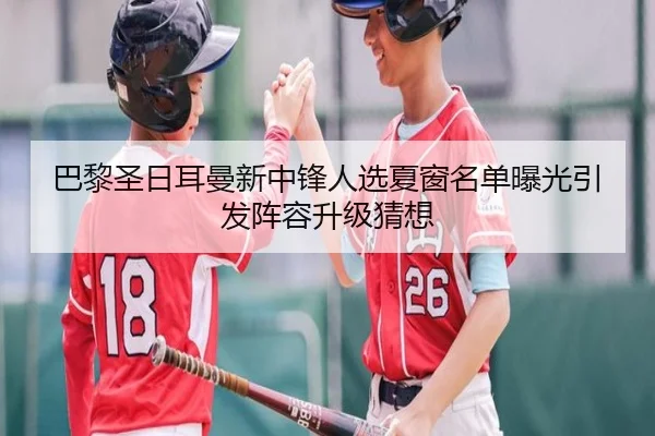 巴黎圣日耳曼新中锋人选夏窗名单曝光引发阵容升级猜想