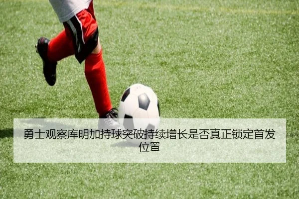 勇士观察库明加持球突破持续增长是否真正锁定首发位置