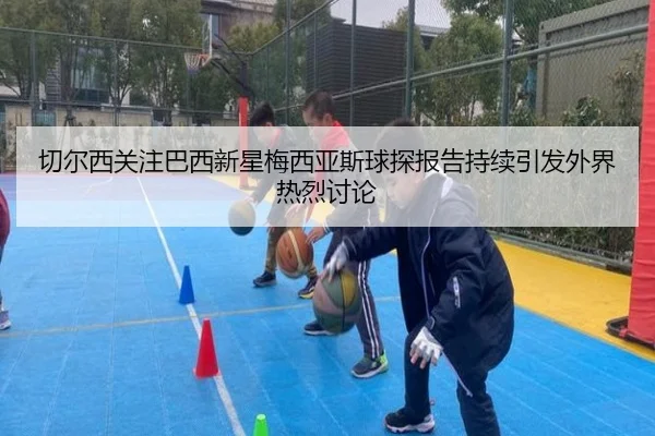 切尔西关注巴西新星梅西亚斯球探报告持续引发外界热烈讨论